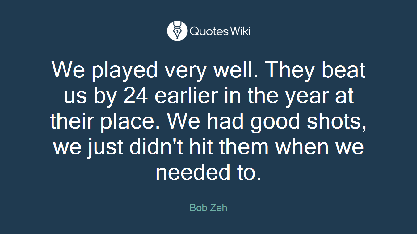 We played very well. They beat us by 24 earlier in the year at their place. We had good shots, we just didn't hit them when we needed to.