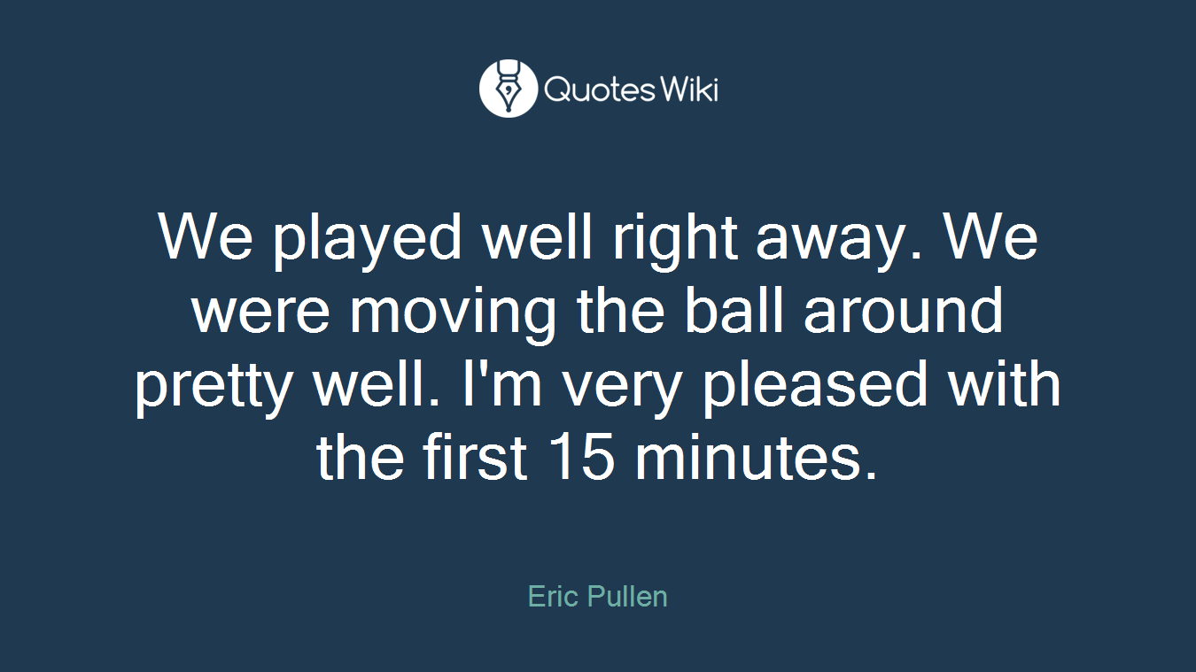 We played well right away. We were moving the ball around pretty well. I'm very pleased with the first 15 minutes.