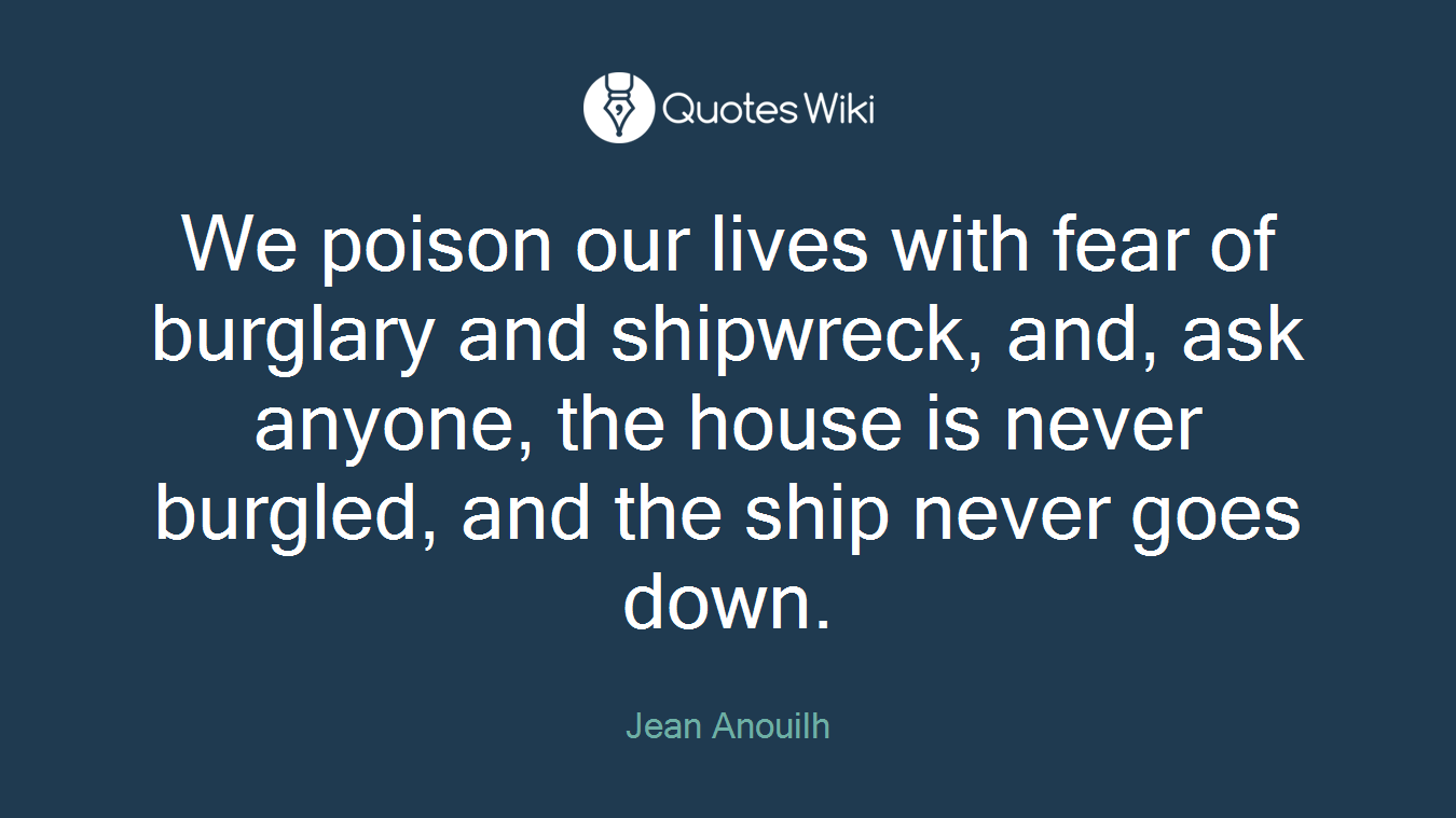 We poison our lives with fear of burglary and shipwreck, and, ask anyone, the house is never burgled, and the ship never goes down.