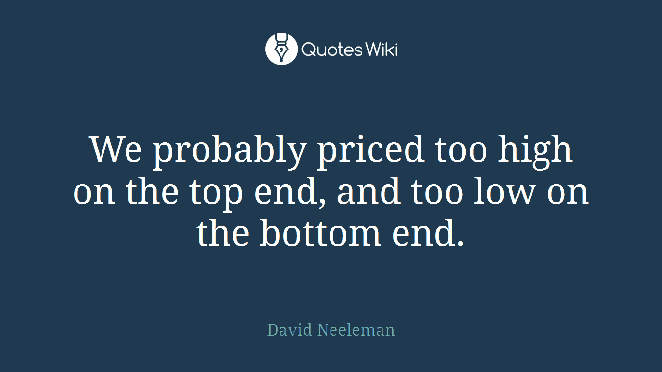 We probably priced too high on the top end, and too low on the bottom end.