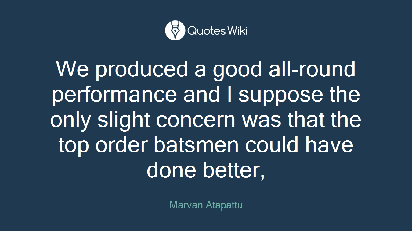 We produced a good all-round performance and I suppose the only slight concern was that the top order batsmen could have done better,