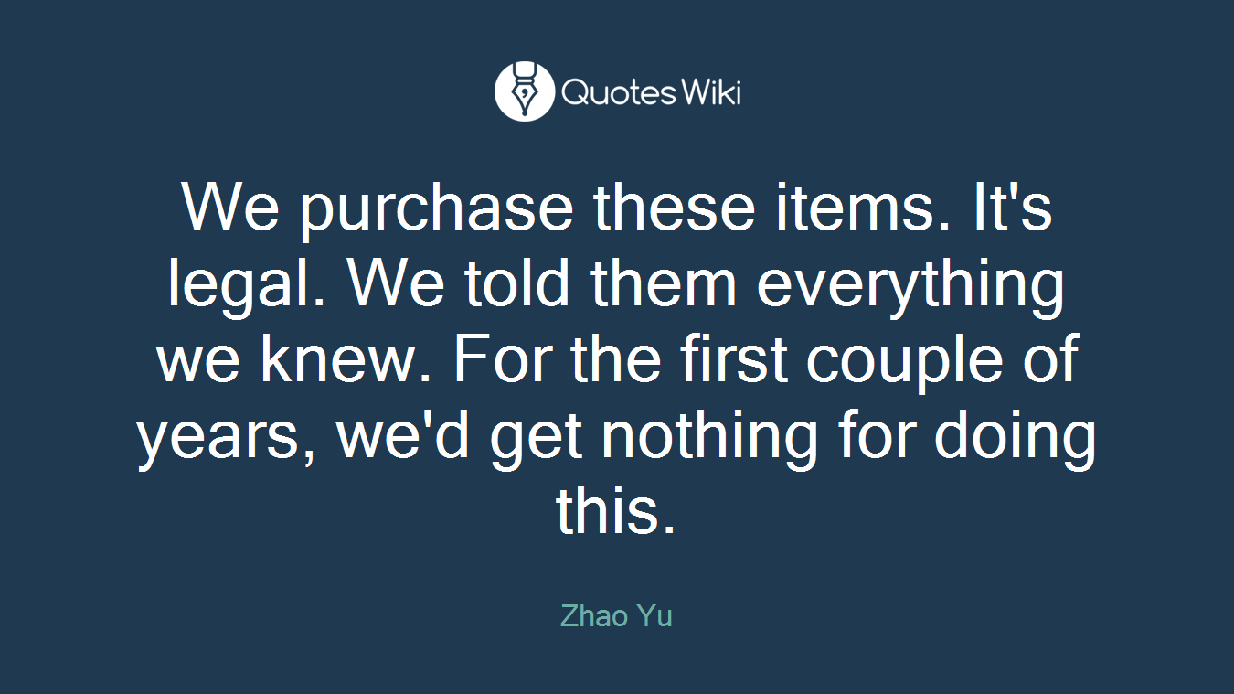 We purchase these items. It's legal. We told them everything we knew. For the first couple of years, we'd get nothing for doing this.