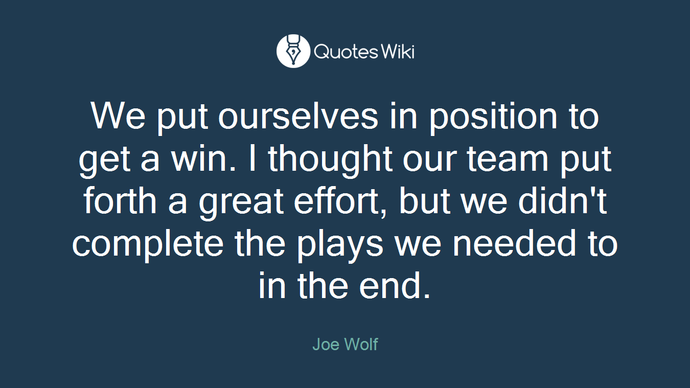 We put ourselves in position to get a win. I thought our team put forth a great effort, but we didn't complete the plays we needed to in the end.