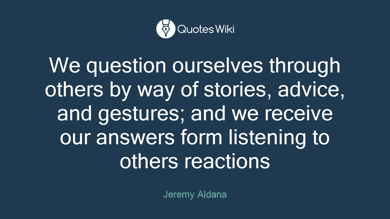 We question ourselves through others by way of stories, advice, and gestures; and we receive our answers form listening to others reactions