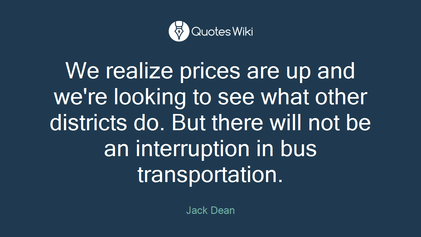 We realize prices are up and we're looking to see what other districts do. But there will not be an interruption in bus transportation.