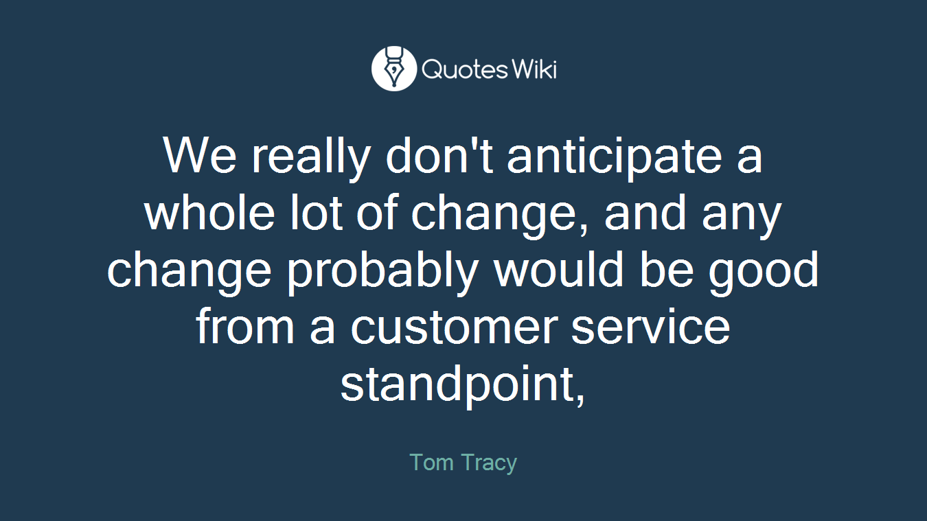 We really don't anticipate a whole lot of change, and any change probably would be good from a customer service standpoint,
