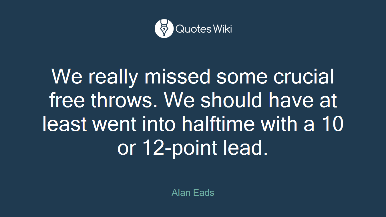 We really missed some crucial free throws. We should have at least went into halftime with a 10 or 12-point lead.