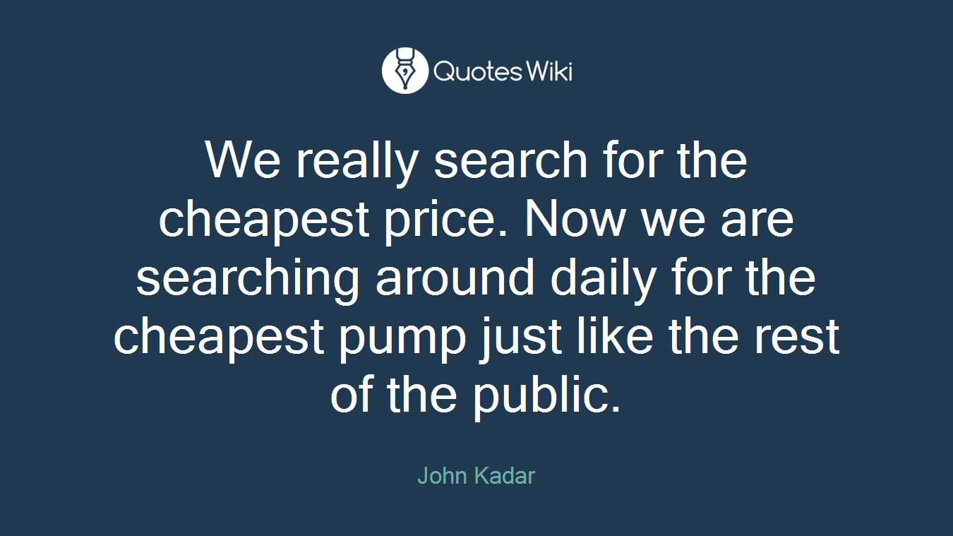 We really search for the cheapest price. Now we are searching around daily for the cheapest pump just like the rest of the public.