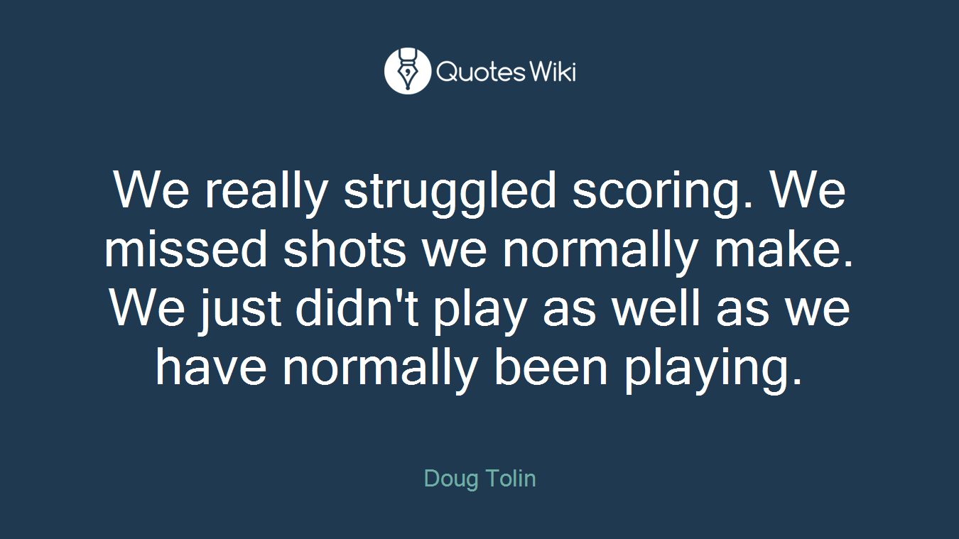 We really struggled scoring. We missed shots we normally make. We just didn't play as well as we have normally been playing.
