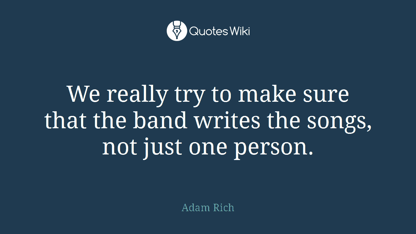 We really try to make sure that the band writes the songs, not just one person.