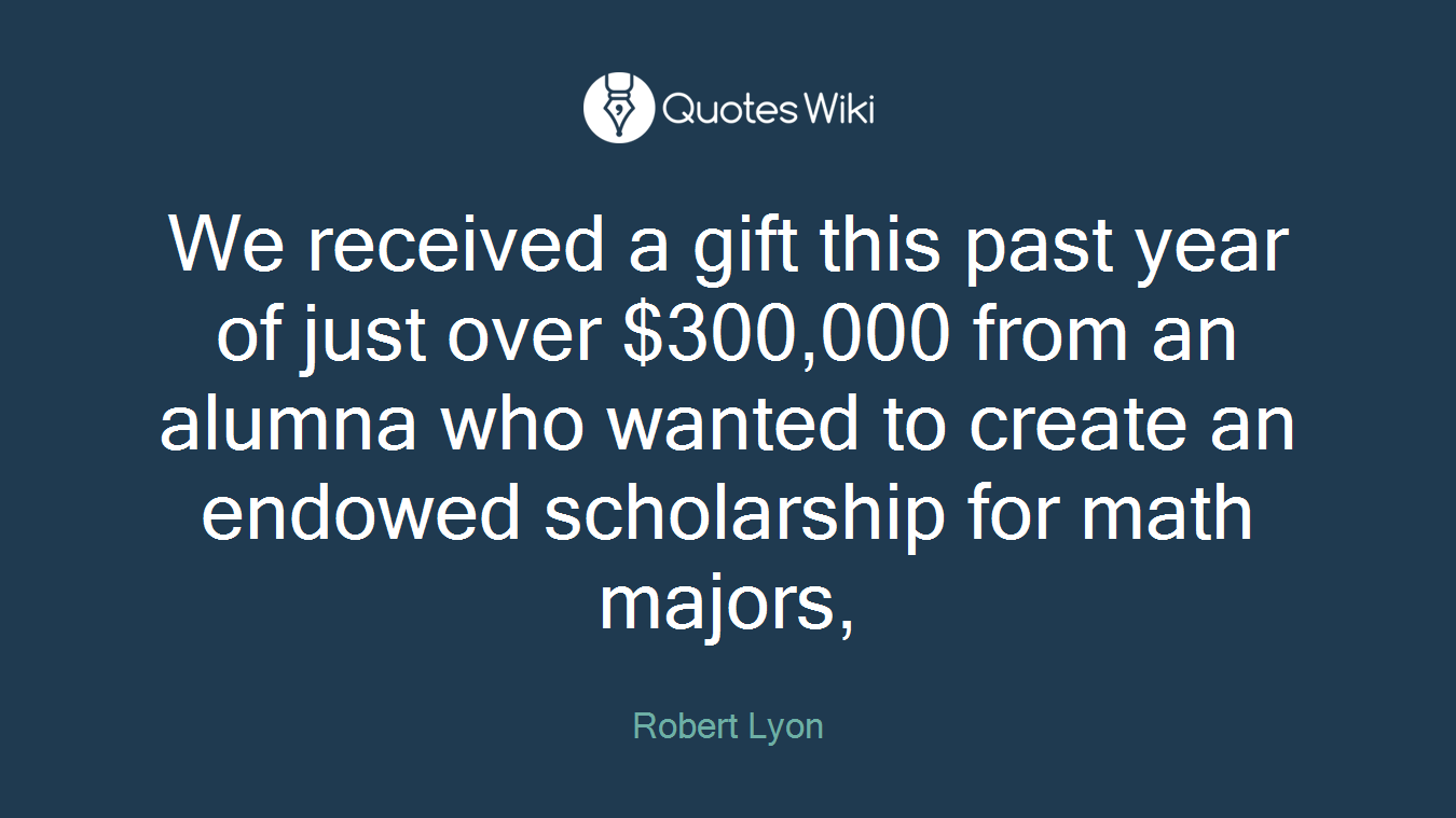 We received a gift this past year of just over $300,000 from an alumna who wanted to create an endowed scholarship for math majors,