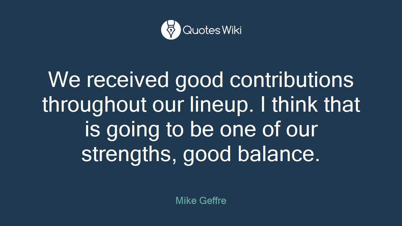 We received good contributions throughout our lineup. I think that is going to be one of our strengths, good balance.