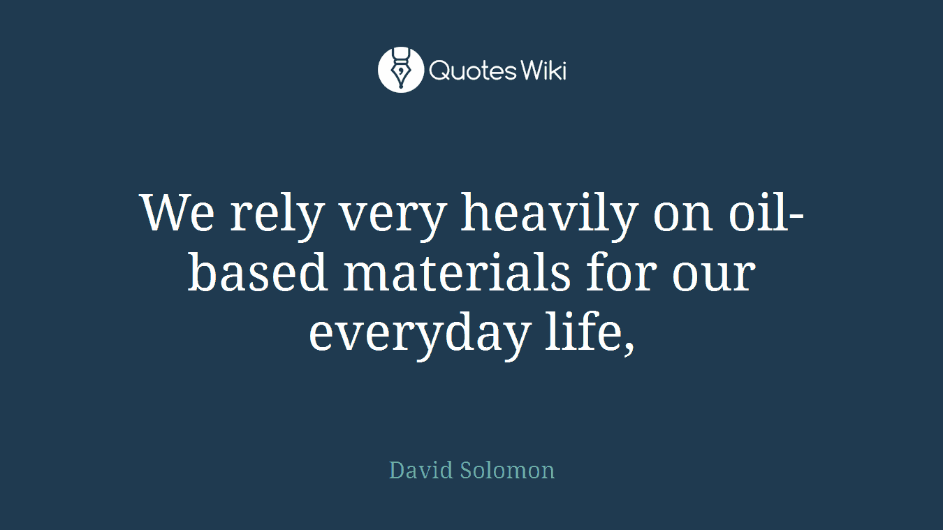 We rely very heavily on oil-based materials for our everyday life,