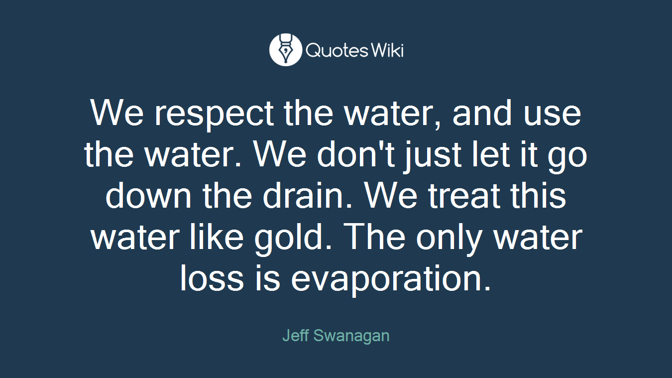 We respect the water, and use the water. We don't just let it go down the drain. We treat this water like gold. The only water loss is evaporation.