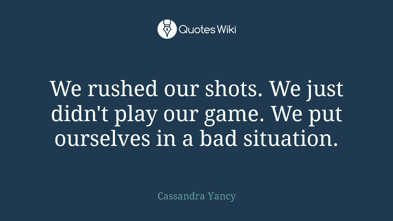 We rushed our shots. We just didn't play our game. We put ourselves in a bad situation.