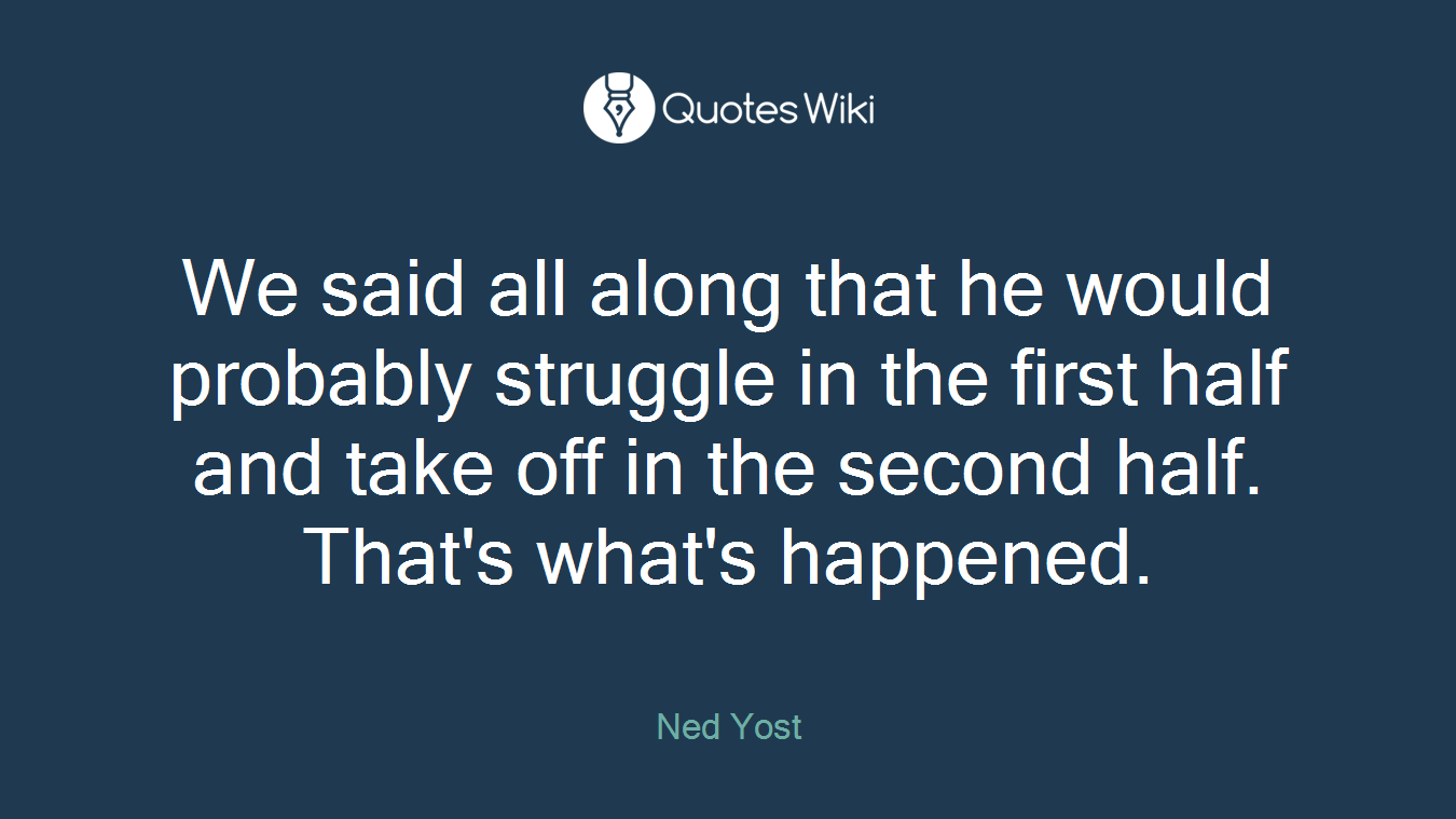 We said all along that he would probably struggle in the first half and take off in the second half. That's what's happened.