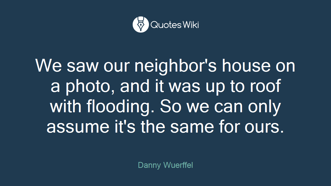 We saw our neighbor's house on a photo, and it was up to roof with flooding. So we can only assume it's the same for ours.