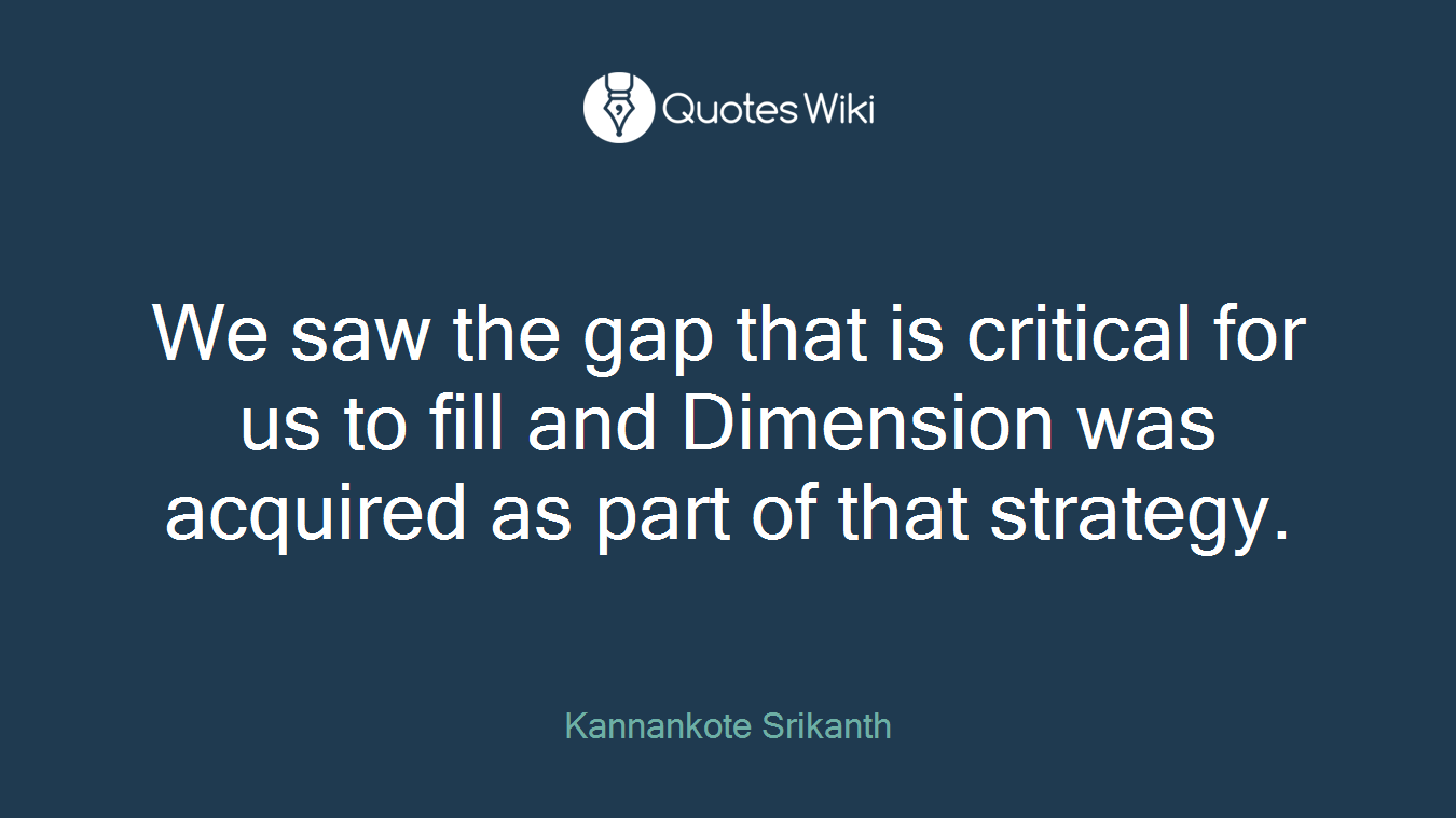 We saw the gap that is critical for us to fill and Dimension was acquired as part of that strategy.