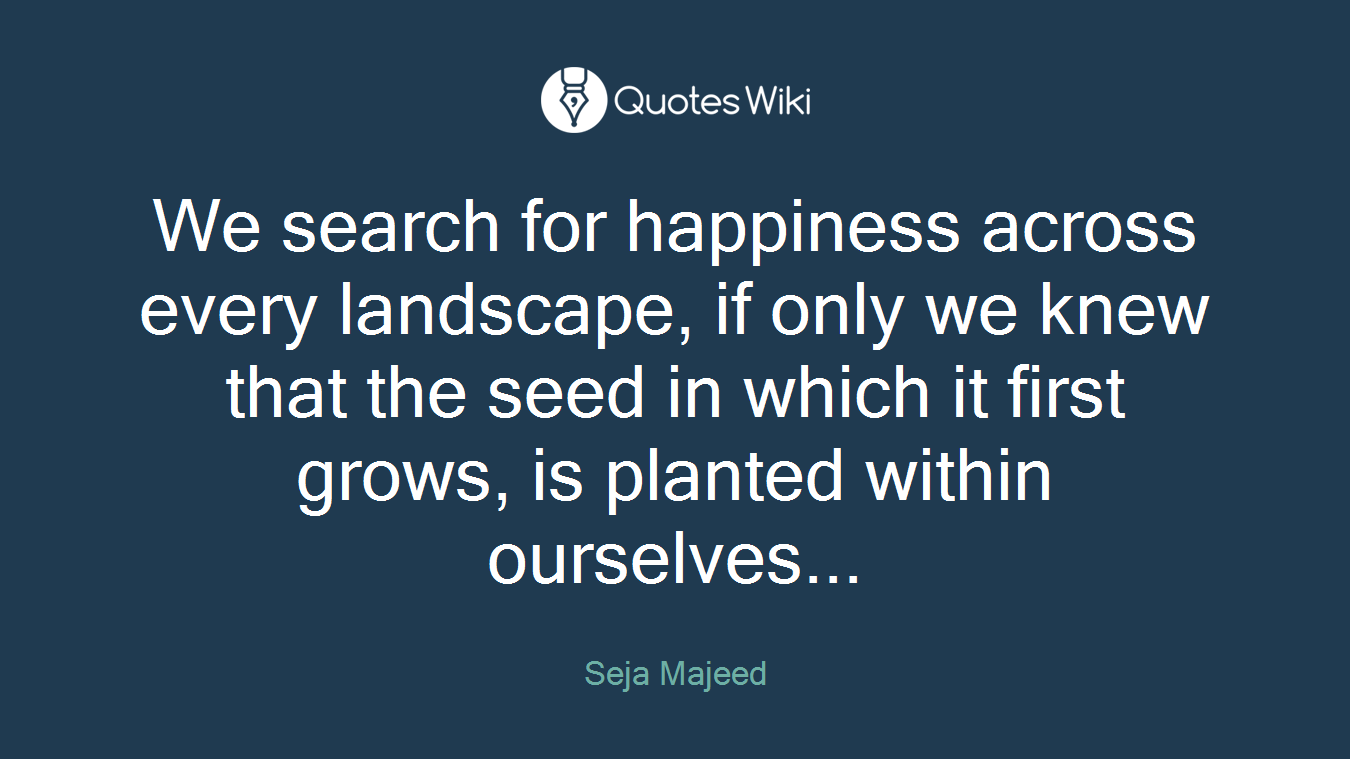 We search for happiness across every landscape, if only we knew that the seed in which it first grows, is planted within ourselves...