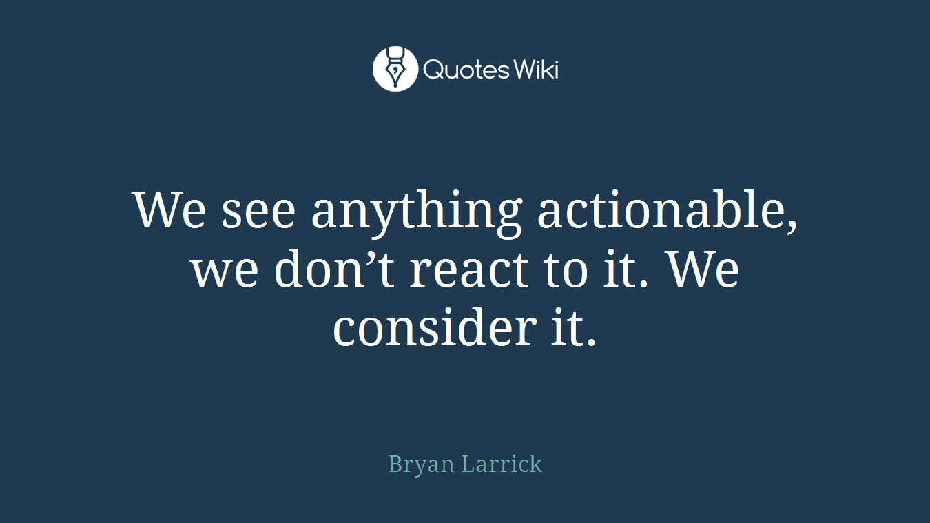 We see anything actionable, we don’t react to it. We consider it.