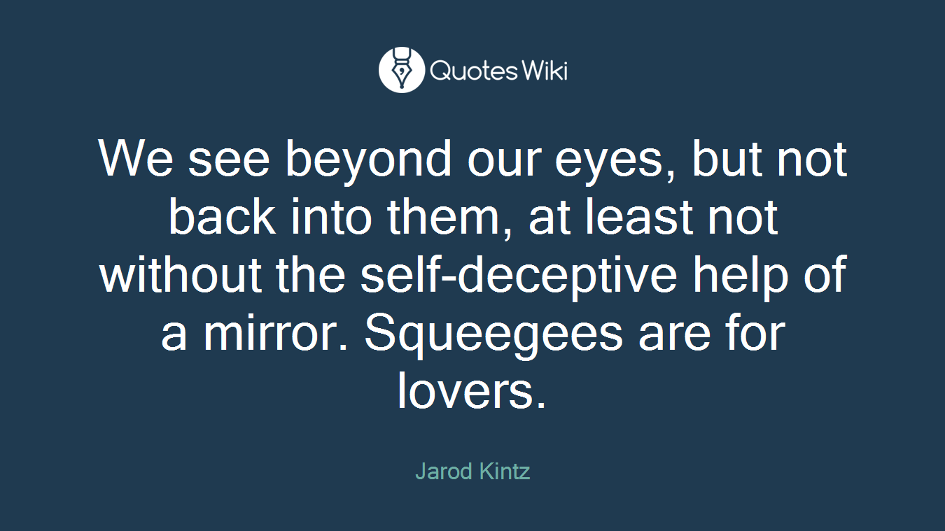 We see beyond our eyes, but not back into them, at least not without the self-deceptive help of a mirror. Squeegees are for lovers.