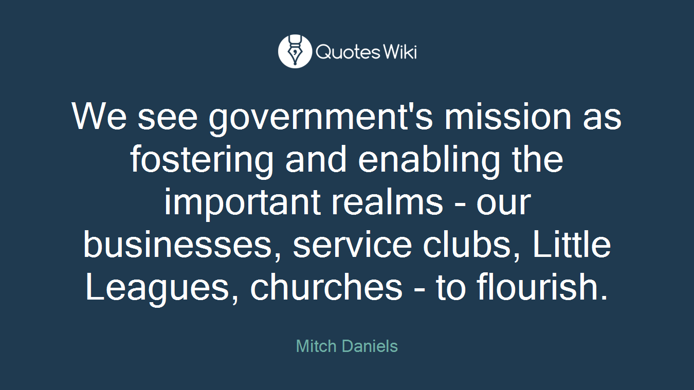 We see government's mission as fostering and enabling the important realms - our businesses, service clubs, Little Leagues, churches - to flourish.