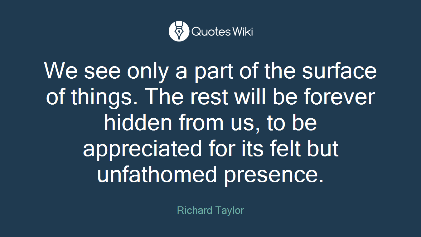 We see only a part of the surface of things. The rest will be forever hidden from us, to be appreciated for its felt but unfathomed presence.