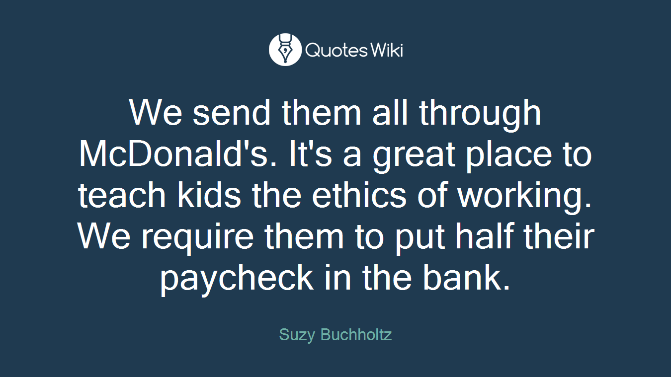 We send them all through McDonald's. It's a great place to teach kids the ethics of working. We require them to put half their paycheck in the bank.