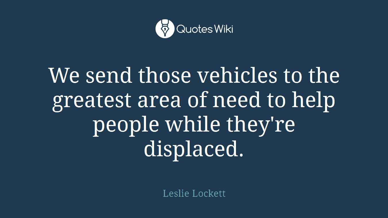 We send those vehicles to the greatest area of need to help people while they're displaced.