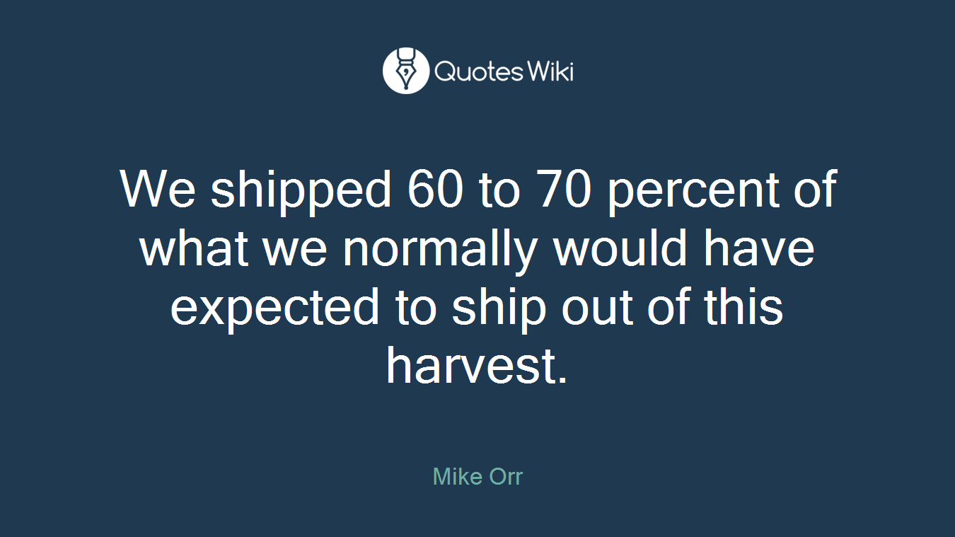 We shipped 60 to 70 percent of what we normally would have expected to ship out of this harvest.