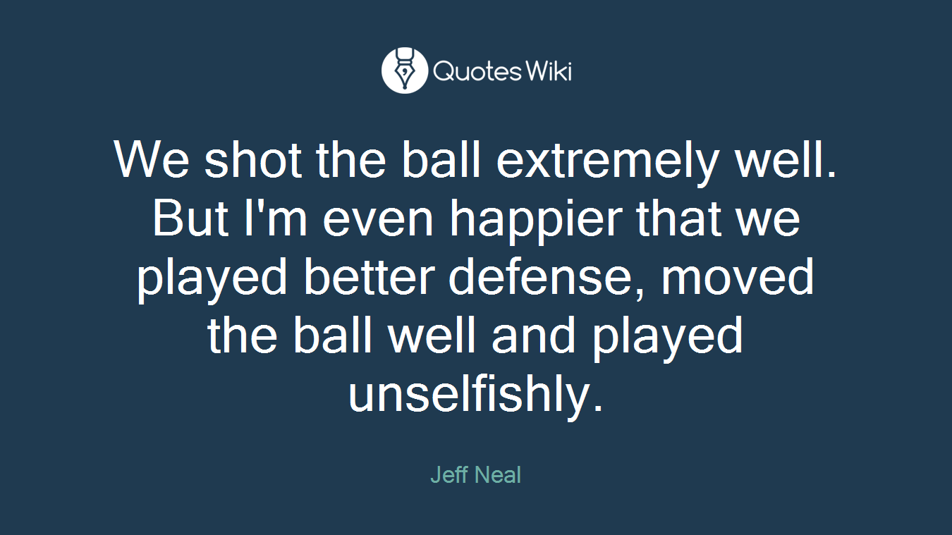 We shot the ball extremely well. But I'm even happier that we played better defense, moved the ball well and played unselfishly.