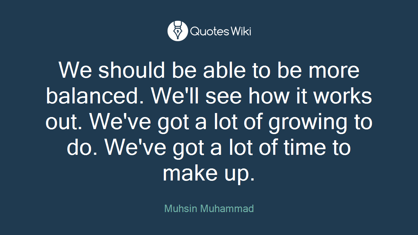 We should be able to be more balanced. We'll see how it works out. We've got a lot of growing to do. We've got a lot of time to make up.