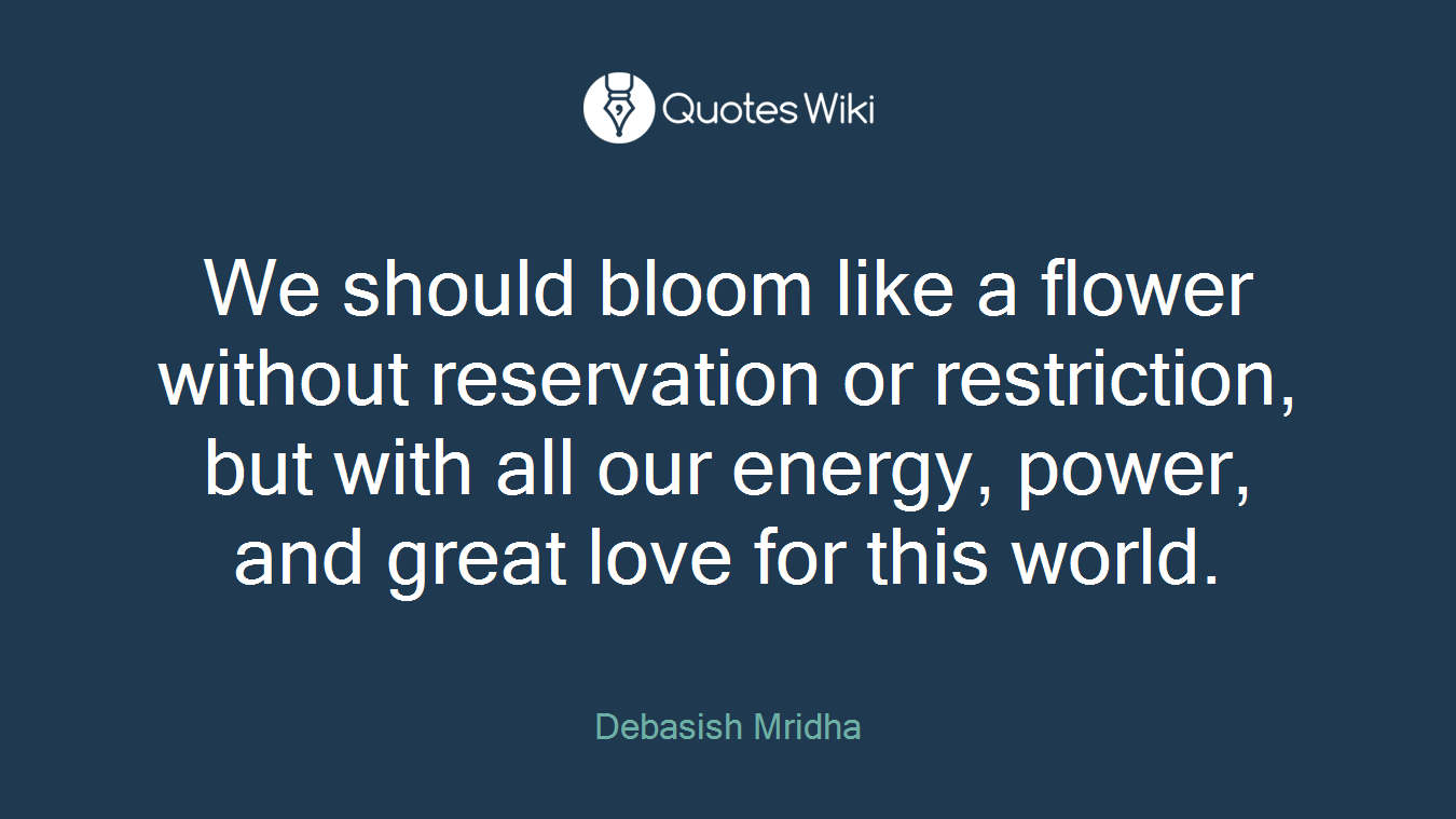 We should bloom like a flower without reservation or restriction, but with all our energy, power, and great love for this world.