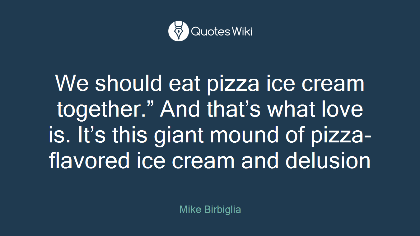 We should eat pizza ice cream together.” And that’s what love is. It’s this giant mound of pizza-flavored ice cream and delusion