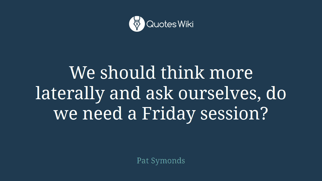 We should think more laterally and ask ourselves, do we need a Friday session?
