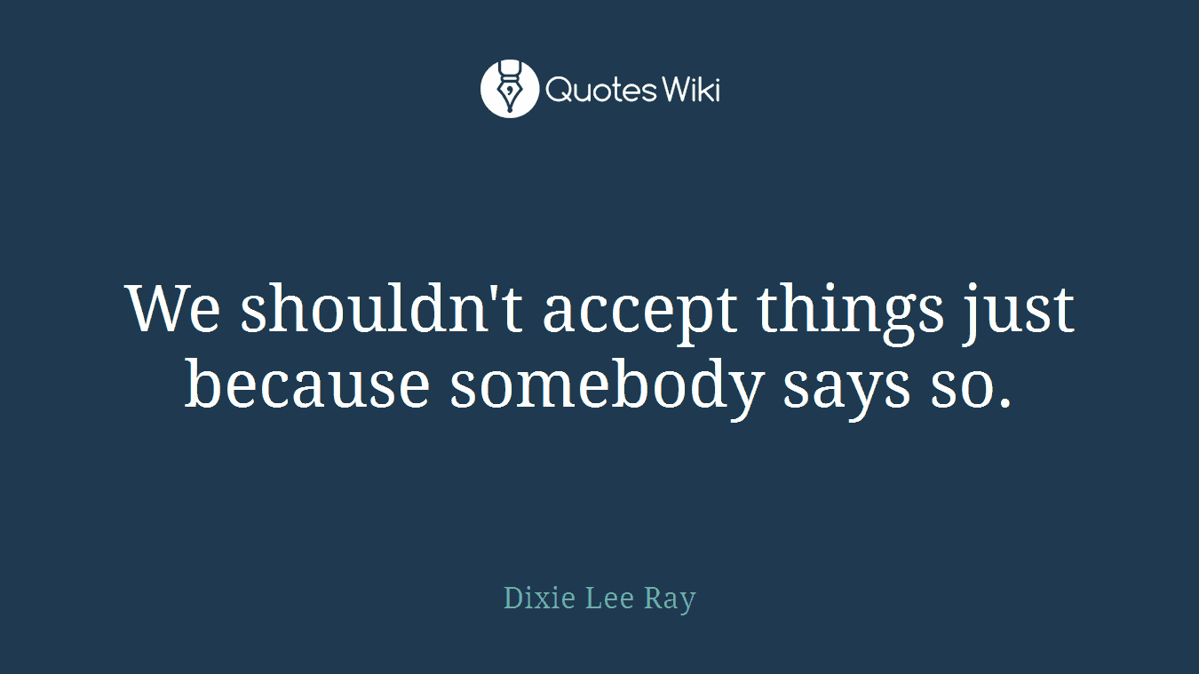 We shouldn't accept things just because somebody says so.