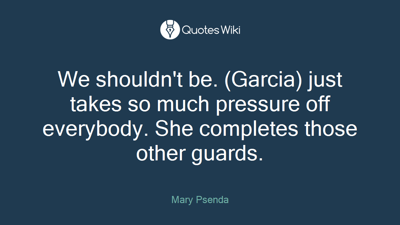 We shouldn't be. (Garcia) just takes so much pressure off everybody. She completes those other guards.