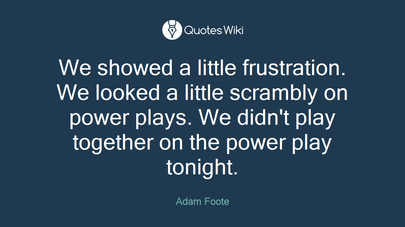 We showed a little frustration. We looked a little scrambly on power plays. We didn't play together on the power play tonight.