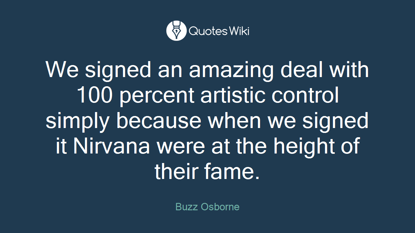 We signed an amazing deal with 100 percent artistic control simply because when we signed it Nirvana were at the height of their fame.
