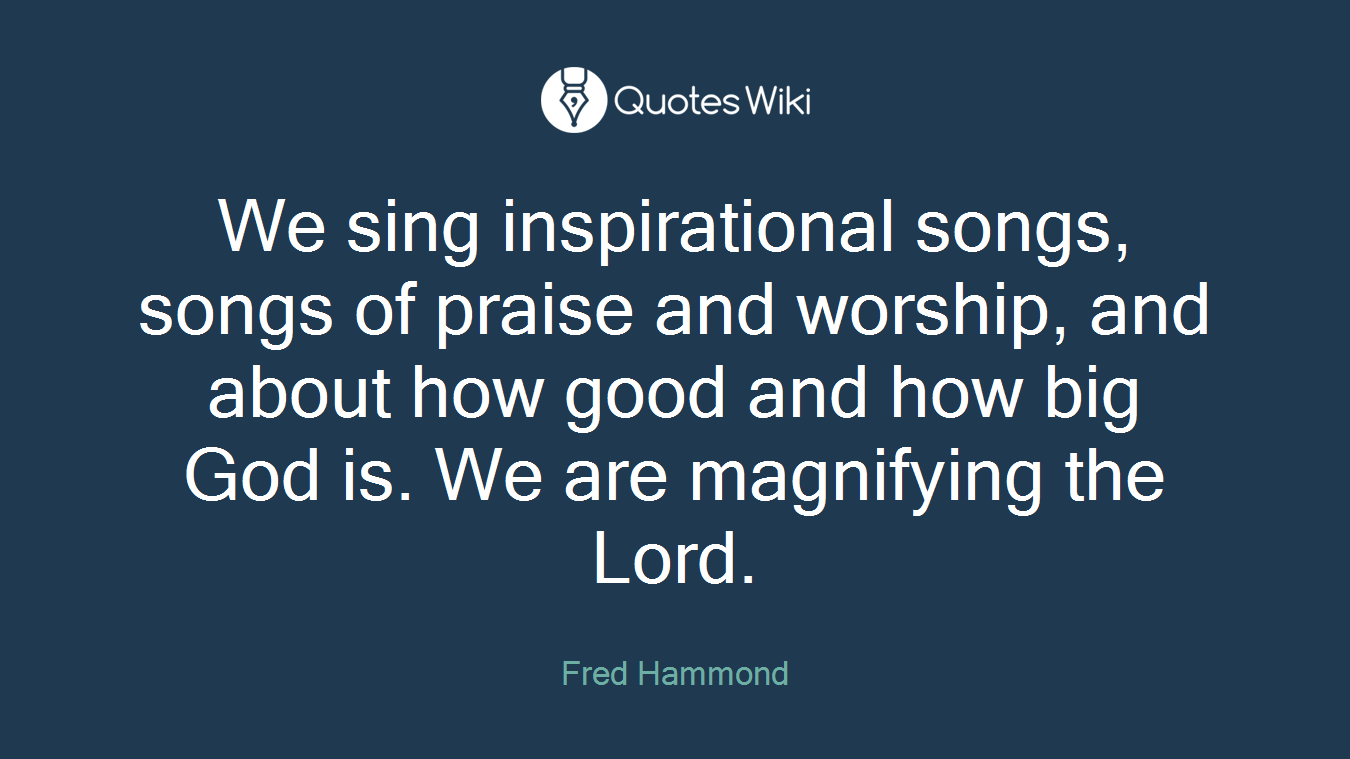 We sing inspirational songs, songs of praise and worship, and about how good and how big God is. We are magnifying the Lord.
