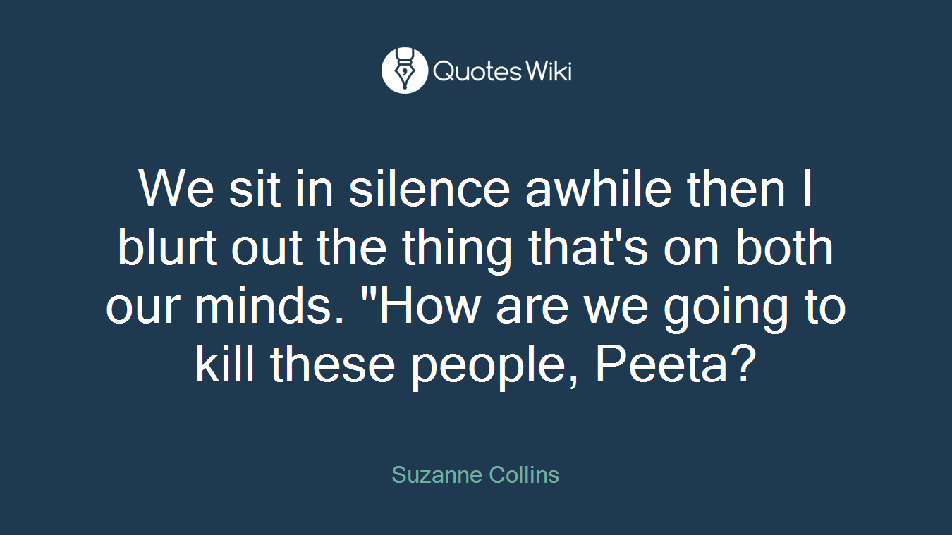 We sit in silence awhile then I blurt out the thing that's on both our minds. "How are we going to kill these people, Peeta?
