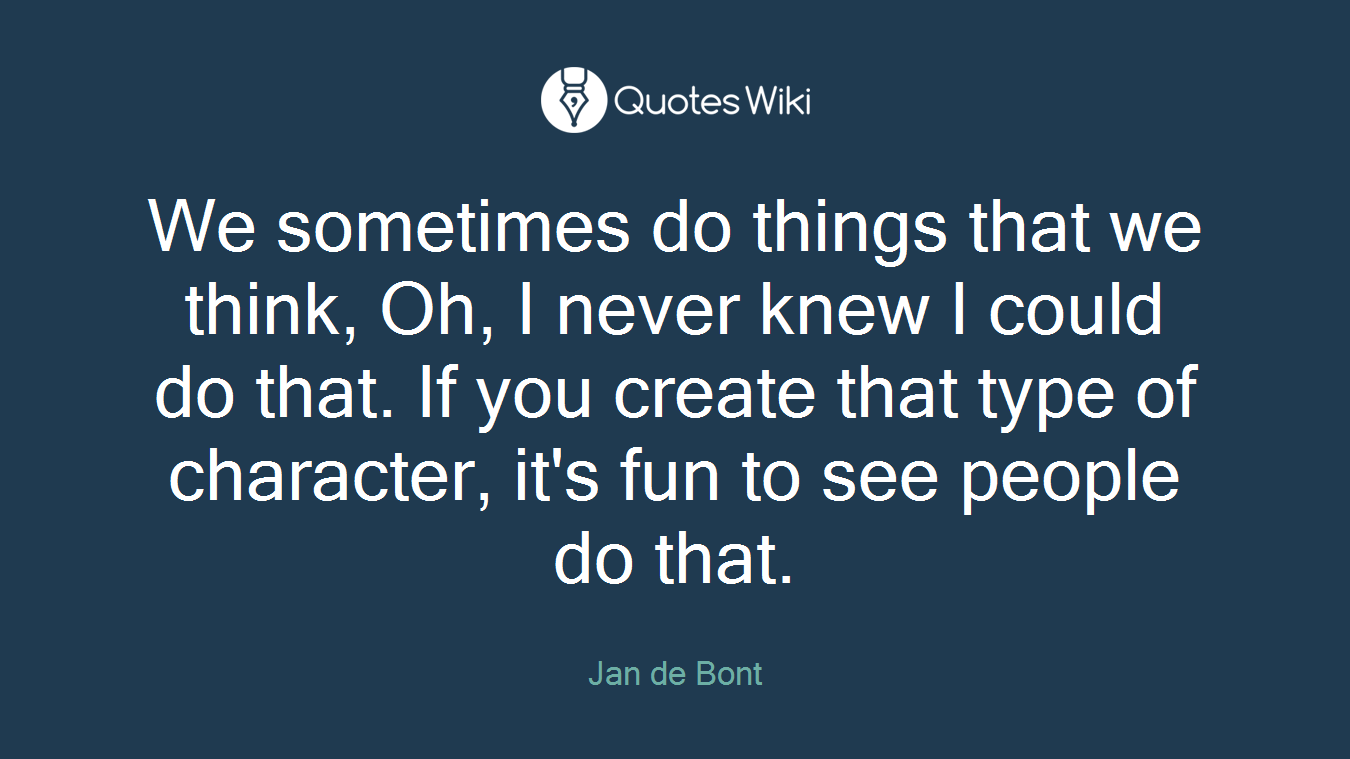 We sometimes do things that we think, Oh, I never knew I could do that. If you create that type of character, it's fun to see people do that.