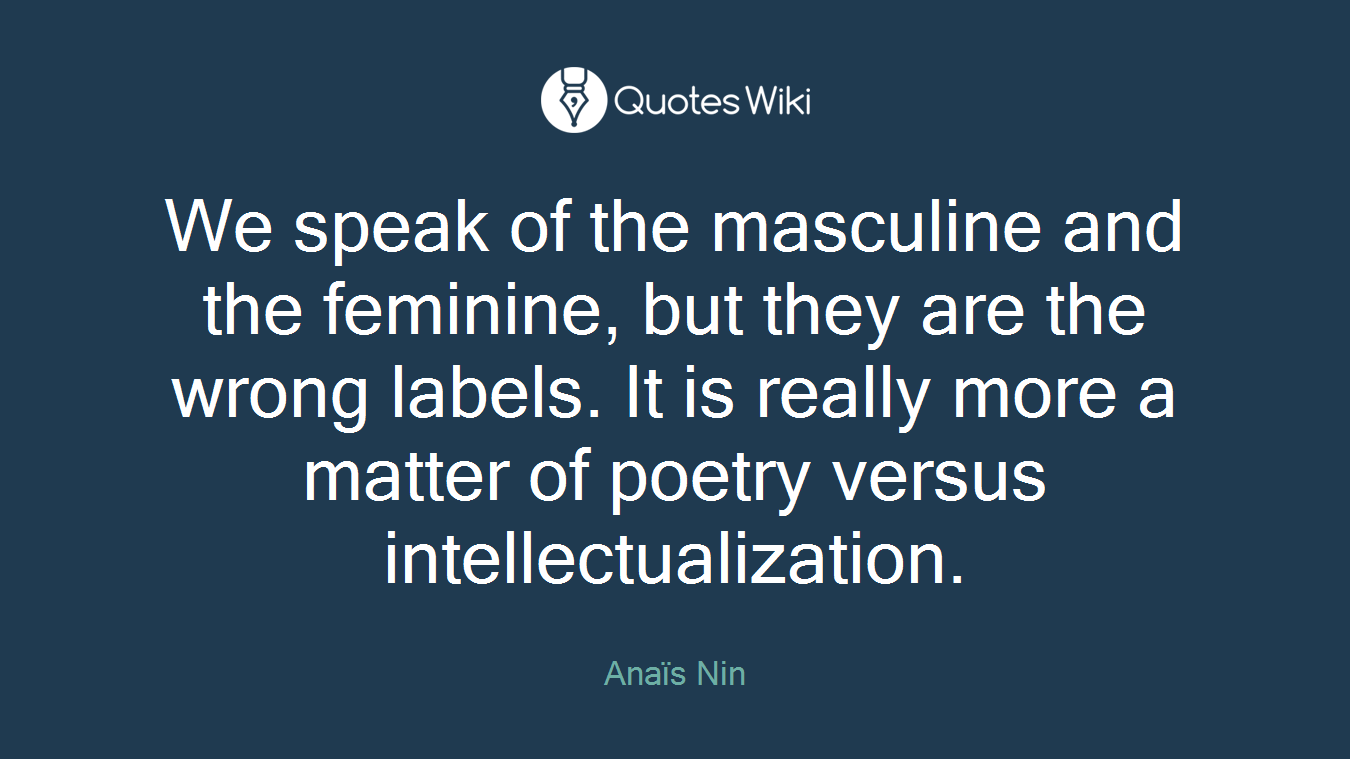We speak of the masculine and the feminine, but they are the wrong labels. It is really more a matter of poetry versus intellectualization.