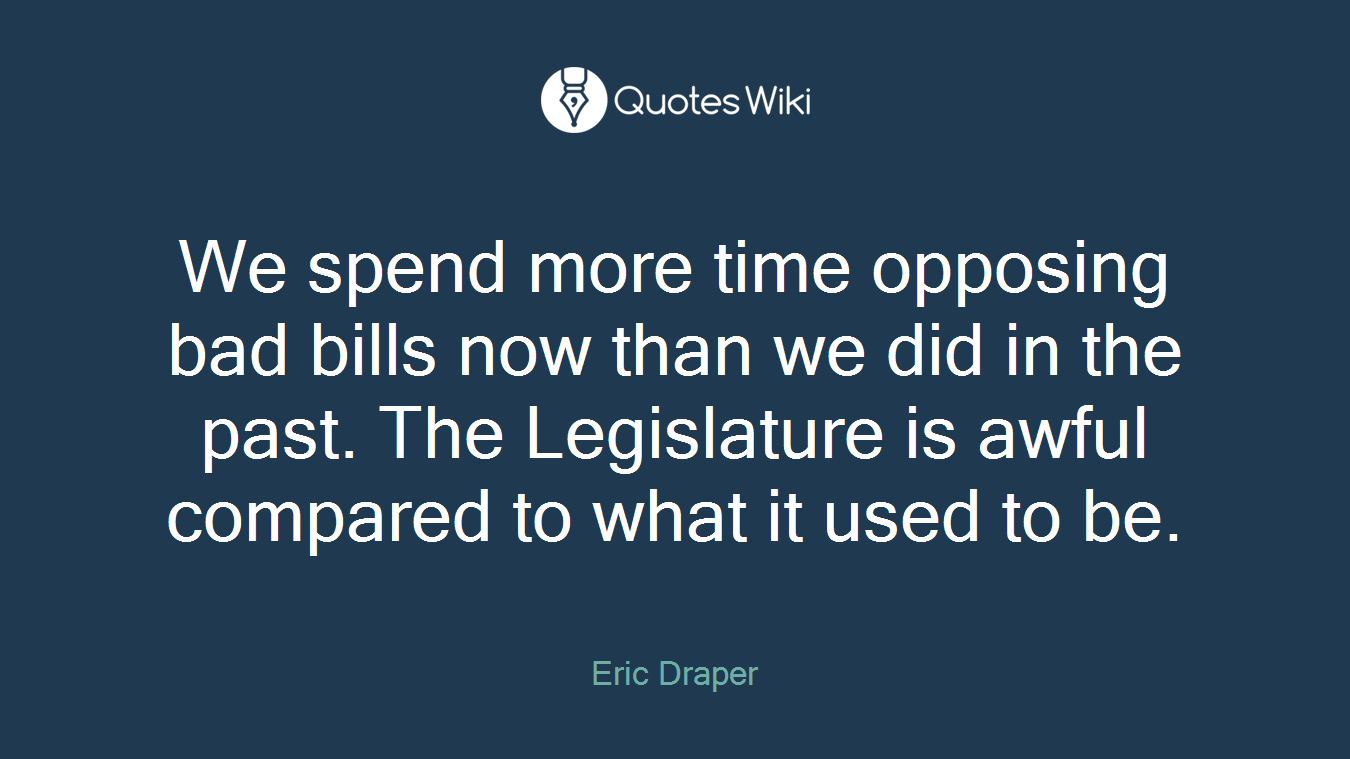 We spend more time opposing bad bills now than we did in the past. The Legislature is awful compared to what it used to be.