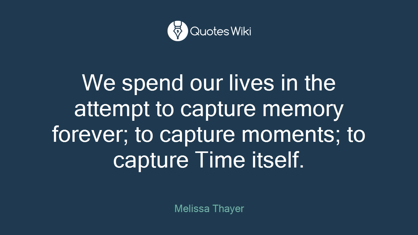 We spend our lives in the attempt to capture memory forever; to capture moments; to capture Time itself.