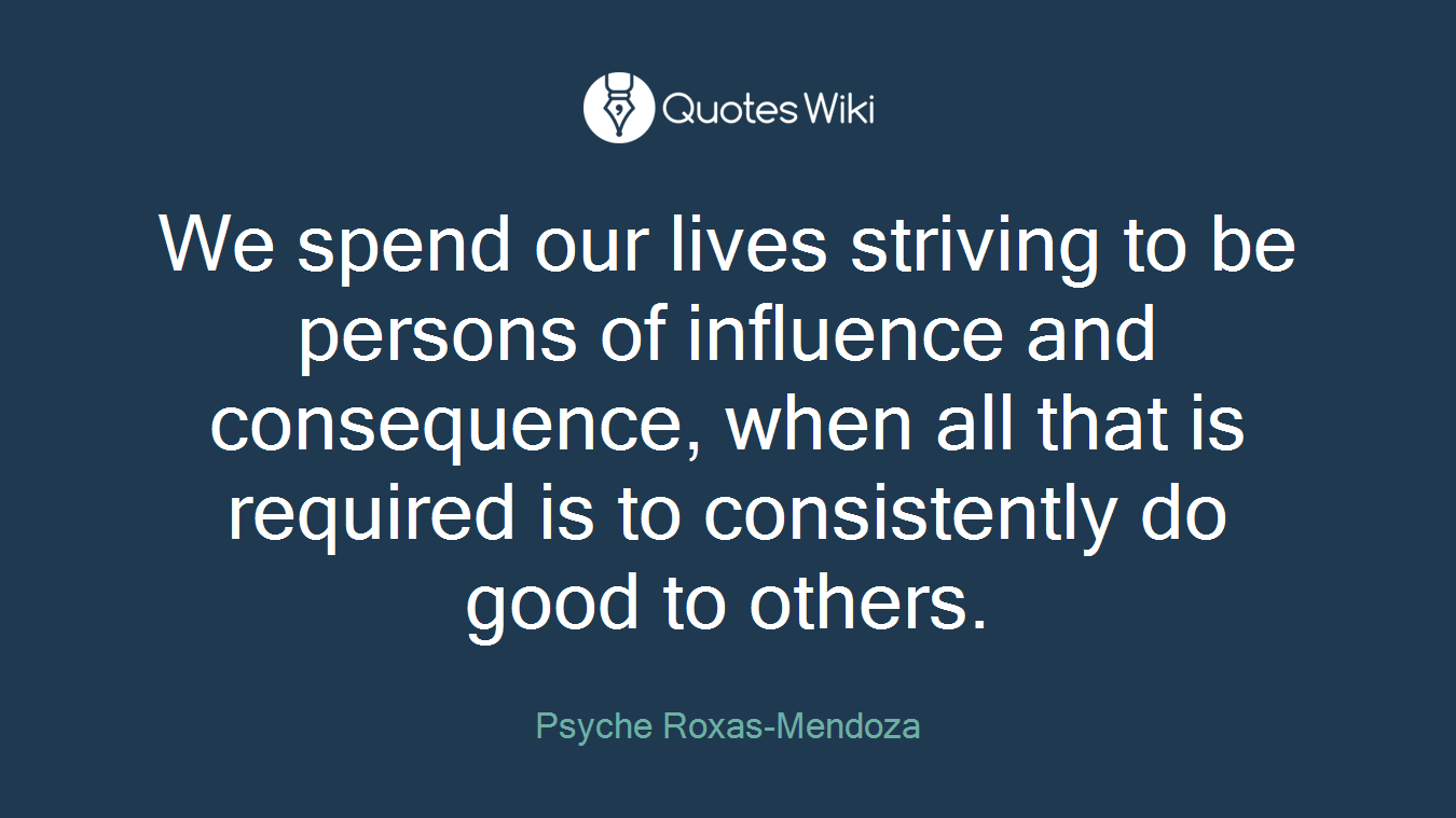 We spend our lives striving to be persons of influence and consequence, when all that is required is to consistently do good to others.