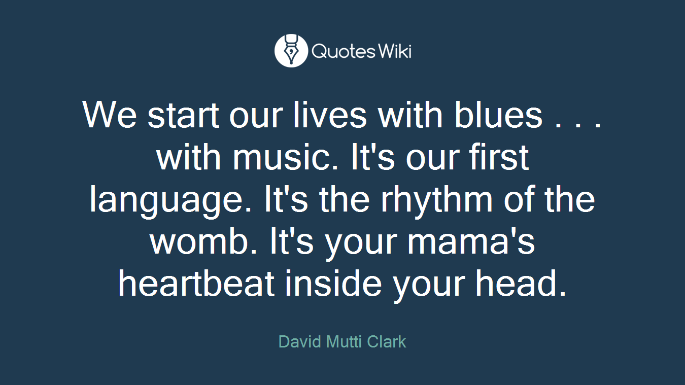 We start our lives with blues . . . with music. It's our first language. It's the rhythm of the womb. It's your mama's heartbeat inside your head.