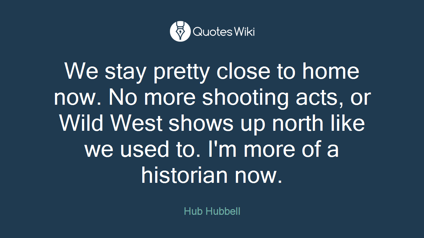We stay pretty close to home now. No more shooting acts, or Wild West shows up north like we used to. I'm more of a historian now.