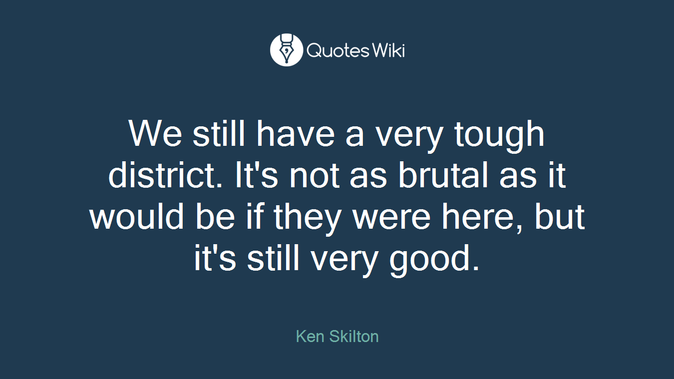 We still have a very tough district. It's not as brutal as it would be if they were here, but it's still very good.