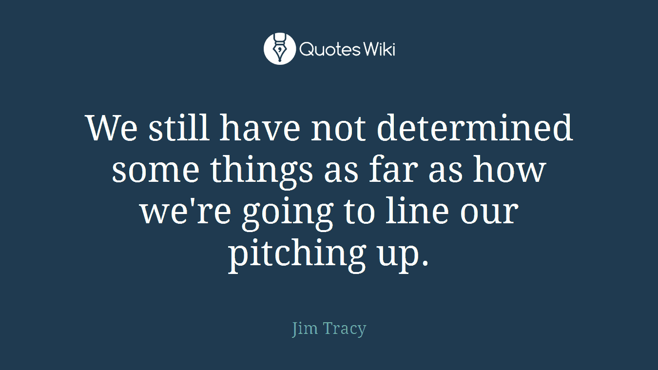 We still have not determined some things as far as how we're going to line our pitching up.